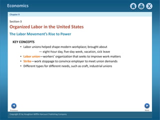 Copyright © by Houghton Mifflin Harcourt Publishing Company
Next
Previous
Economics
Chapter 9
Section-3
Organized Labor in the United States
The Labor Movement’s Rise to Power
KEY CONCEPTS
• Labor unions helped shape modern workplace; brought about
— eight-hour day, five-day week, vacation, sick leave
• Labor union—workers’ organization that seeks to improve work matters
• Strike—work stoppage to convince employer to meet union demands
• Different types for different needs, such as craft, industrial unions
 