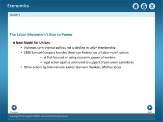 Copyright © by Houghton Mifflin Harcourt Publishing Company
Next
Previous
Economics
Chapter 9
A New Model for Unions
• Violence, controversial politics led to decline in union membership
• 1886 Samuel Gompers founded American Federation of Labor—craft unions
— at first focused on using economic power of workers
— legal action against unions led to support of pro-union candidates
• Other actions by International Ladies’ Garment Workers, Mother Jones
The Labor Movement’s Rise to Power
 