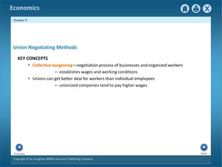 Copyright © by Houghton Mifflin Harcourt Publishing Company
Next
Previous
Economics
Chapter 9
KEY CONCEPTS
• Collective bargaining—negotiation process of businesses and organized workers
— establishes wages and working conditions
• Unions can get better deal for workers than individual employees
— unionized companies tend to pay higher wages
Union Negotiating Methods
 