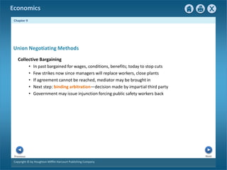 Copyright © by Houghton Mifflin Harcourt Publishing Company
Next
Previous
Economics
Chapter 9
Collective Bargaining
• In past bargained for wages, conditions, benefits; today to stop cuts
• Few strikes now since managers will replace workers, close plants
• If agreement cannot be reached, mediator may be brought in
• Next step: binding arbitration—decision made by impartial third party
• Government may issue injunction forcing public safety workers back
Union Negotiating Methods
 
