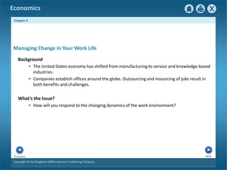 Copyright © by Houghton Mifflin Harcourt Publishing Company
Next
Previous
Economics
Chapter 9
Managing Change in Your Work Life
Background
• The United States economy has shifted from manufacturing to service and knowledge-based
industries.
• Companies establish offices around the globe. Outsourcing and insourcing of jobs result in
both benefits and challenges.
What’s the Issue?
• How will you respond to the changing dynamics of the work environment?
 