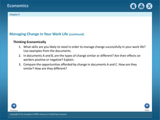 Copyright © by Houghton Mifflin Harcourt Publishing Company
Next
Previous
Economics
Chapter 9
Thinking Economically
1. What skills are you likely to need in order to manage change successfully in your work life?
Use examples from the documents.
2. In documents A and B, are the types of change similar or different? Are their effects on
workers positive or negative? Explain.
3. Compare the opportunities afforded by change in documents A and C. How are they
similar? How are they different?
Managing Change in Your Work Life {continued}
 