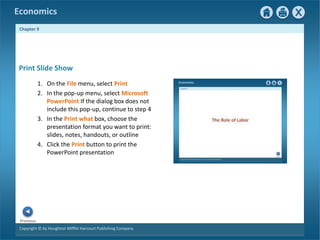 Copyright © by Houghton Mifflin Harcourt Publishing Company
Previous
Economics
Chapter 9
Print Slide Show
1. On the File menu, select Print
2. In the pop-up menu, select Microsoft
PowerPoint If the dialog box does not
include this pop-up, continue to step 4
3. In the Print what box, choose the
presentation format you want to print:
slides, notes, handouts, or outline
4. Click the Print button to print the
PowerPoint presentation
 