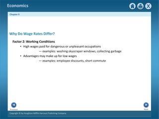 Copyright © by Houghton Mifflin Harcourt Publishing Company
Next
Previous
Economics
Chapter 9
Factor 2: Working Conditions
• High wages paid for dangerous or unpleasant occupations
— examples: washing skyscraper windows, collecting garbage
• Advantages may make up for low wages
— examples: employee discounts, short commute
Why Do Wage Rates Differ?
 