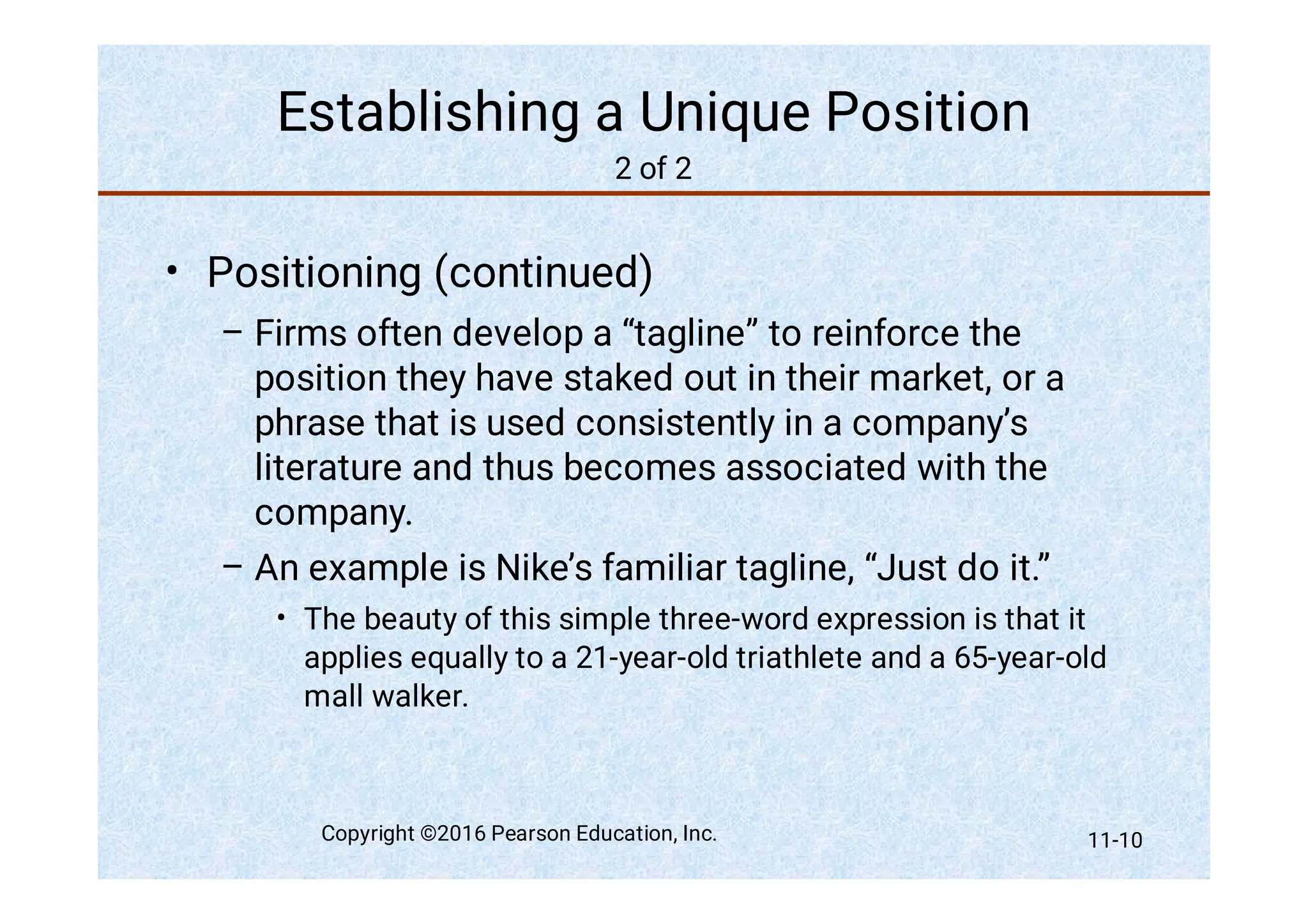 Establishing a Unique Position
2 of 2
•
–
–
•
Positioning (continued)
Firms often develop a “tagline” to reinforce the
position they have staked out in their market, or a
phrase that is used consistently in a company’s
literature and thus becomes associated with the
company.
An example is Nike’s familiar tagline, “Just do it.”
The beauty of this simple three-word expression is that it
applies equally to a 21-year-old triathlete and a 65-year-old
mall walker.
Copyright ©2016 Pearson Education, Inc. 11-10
 