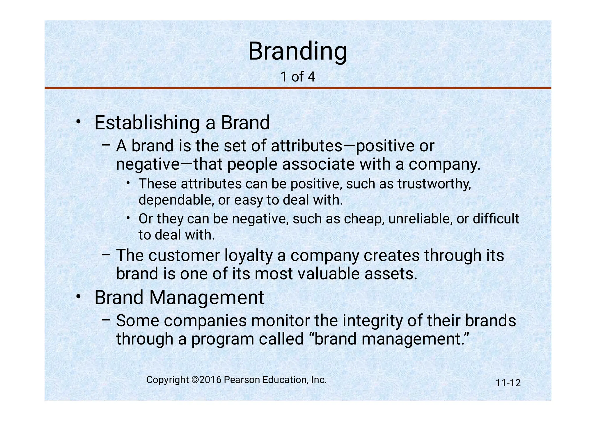 Branding
1 of 4
•
–
•
•
–
•
–
Establishing a Brand
A brand is the set of attributes—positive or
negative—that people associate with a company.
These attributes can be positive, such as trustworthy,
dependable, or easy to deal with.
Or they can be negative, such as cheap, unreliable, or difﬁcult
to deal with.
The customer loyalty a company creates through its
brand is one of its most valuable assets.
Brand Management
Some companies monitor the integrity of their brands
through a program called “brand management.”
Copyright ©2016 Pearson Education, Inc. 11-12
 