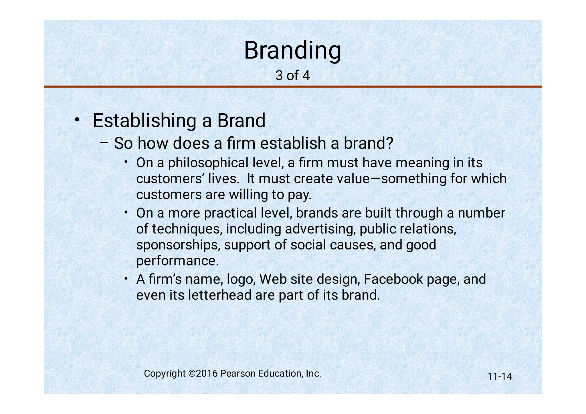 Branding
3 of 4
•
–
•
•
•
Establishing a Brand
So how does a ﬁrm establish a brand?
On a philosophical level, a ﬁrm must have meaning in its
customers’ lives. It must create value—something for which
customers are willing to pay.
On a more practical level, brands are built through a number
of techniques, including advertising, public relations,
sponsorships, support of social causes, and good
performance.
A ﬁrm’s name, logo, Web site design, Facebook page, and
even its letterhead are part of its brand.
Copyright ©2016 Pearson Education, Inc. 11-14
 