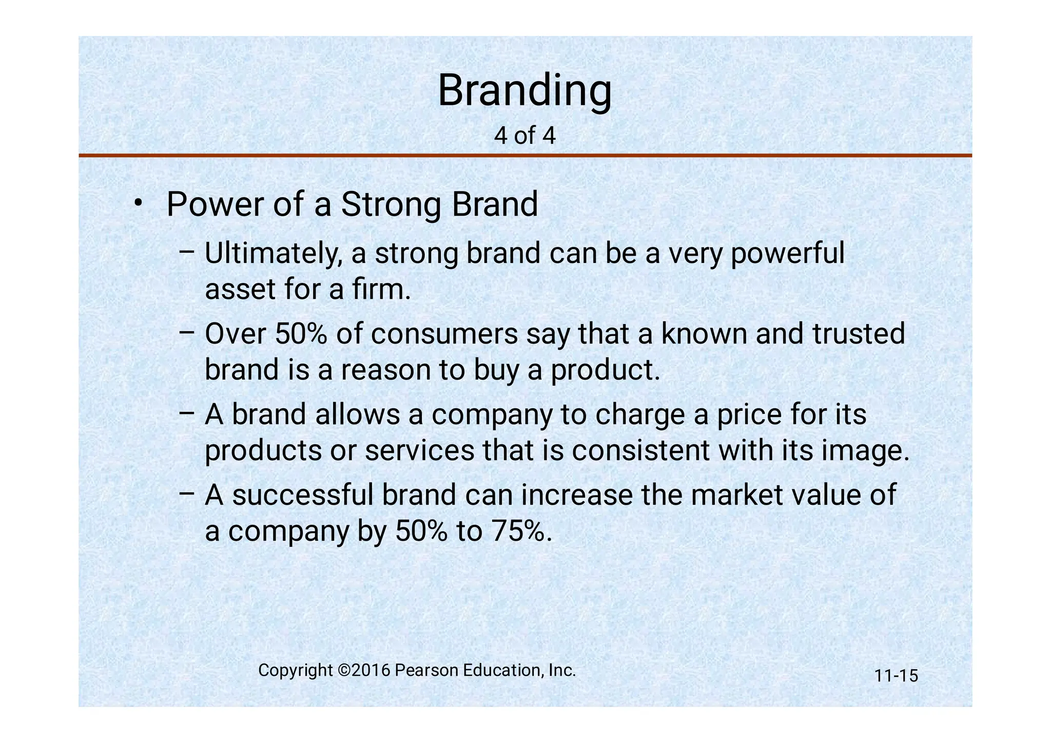 Branding
4 of 4
•
–
–
–
–
Power of a Strong Brand
Ultimately, a strong brand can be a very powerful
asset for a ﬁrm.
Over 50% of consumers say that a known and trusted
brand is a reason to buy a product.
A brand allows a company to charge a price for its
products or services that is consistent with its image.
A successful brand can increase the market value of
a company by 50% to 75%.
Copyright ©2016 Pearson Education, Inc. 11-15
 