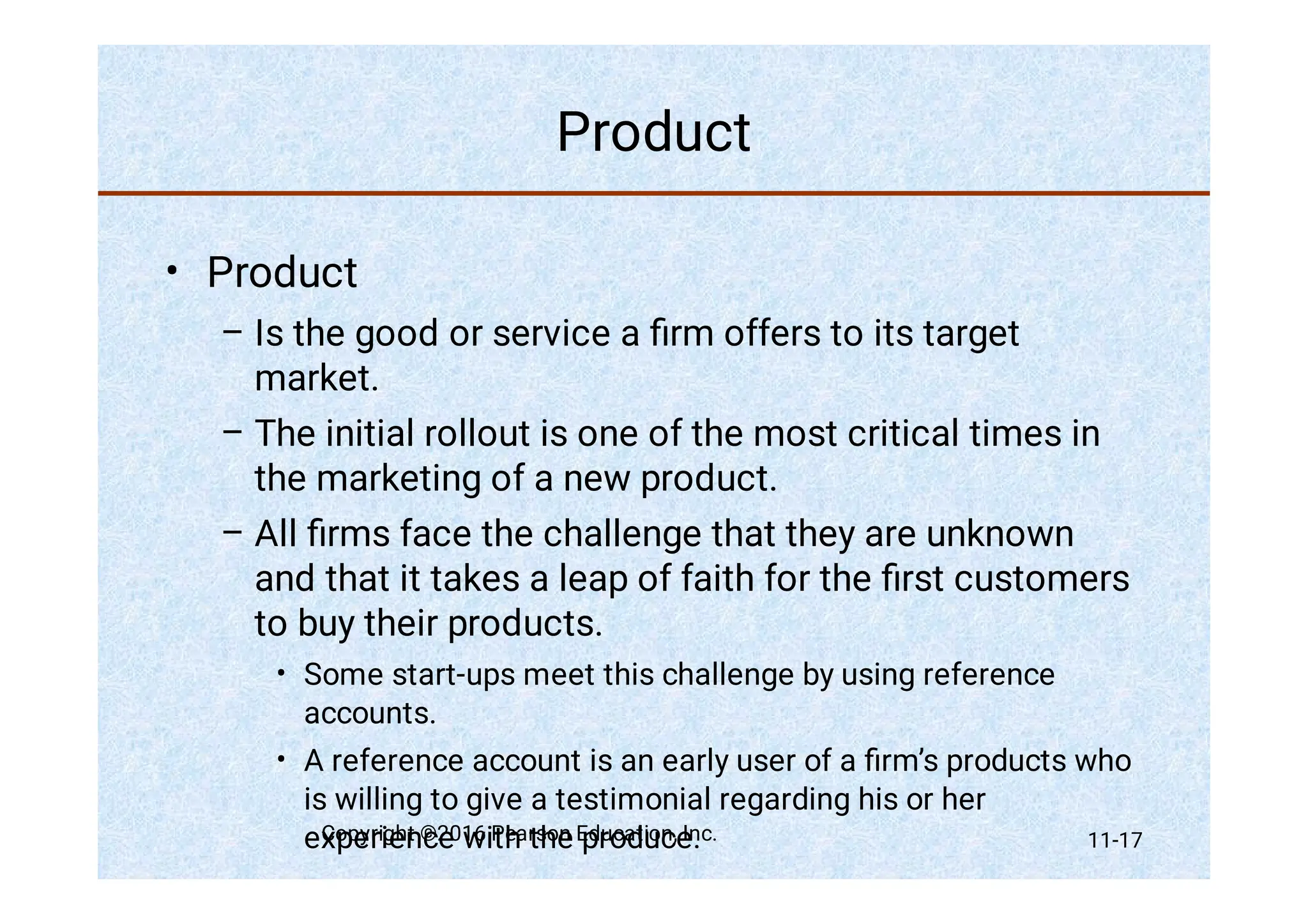 Product
•
–
–
–
•
•
Product
Is the good or service a ﬁrm offers to its target
market.
The initial rollout is one of the most critical times in
the marketing of a new product.
All ﬁrms face the challenge that they are unknown
and that it takes a leap of faith for the ﬁrst customers
to buy their products.
Some start-ups meet this challenge by using reference
accounts.
A reference account is an early user of a ﬁrm’s products who
is willing to give a testimonial regarding his or her
experience with the produce.
Copyright ©2016 Pearson Education, Inc. 11-17
 