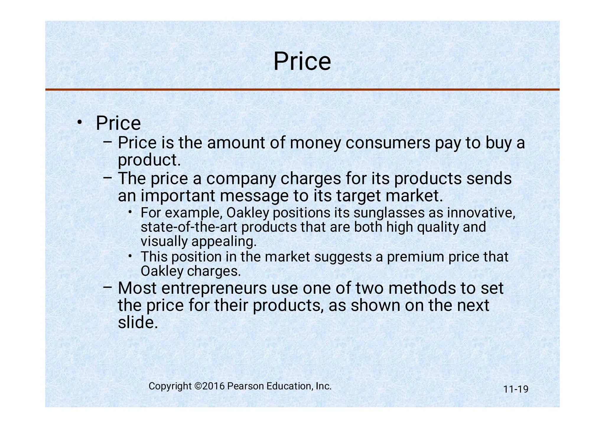 Price
•
–
–
•
•
–
Price
Price is the amount of money consumers pay to buy a
product.
The price a company charges for its products sends
an important message to its target market.
For example, Oakley positions its sunglasses as innovative,
state-of-the-art products that are both high quality and
visually appealing.
This position in the market suggests a premium price that
Oakley charges.
Most entrepreneurs use one of two methods to set
the price for their products, as shown on the next
slide.
Copyright ©2016 Pearson Education, Inc. 11-19
 