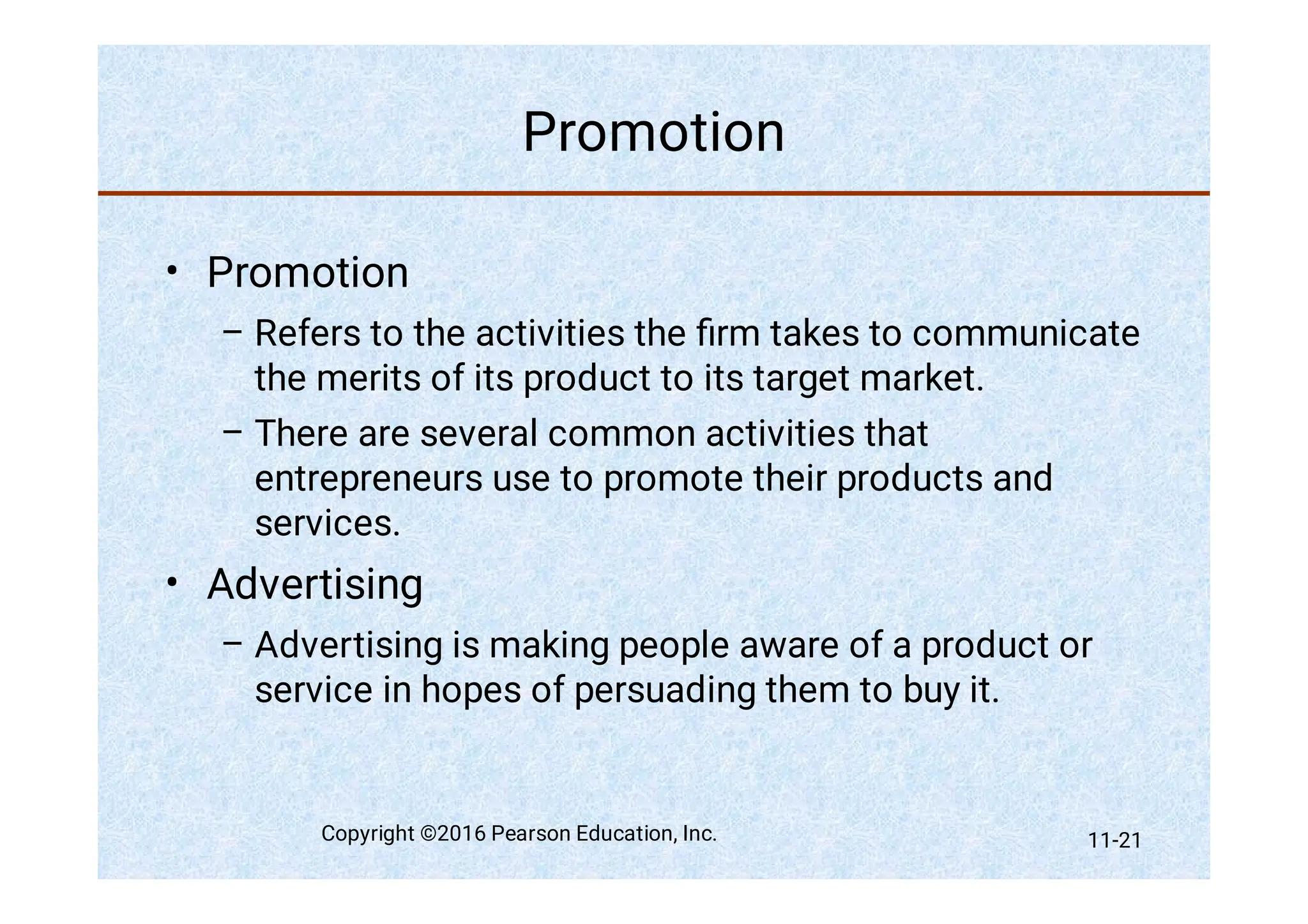 Promotion
•
–
–
•
–
Promotion
Refers to the activities the ﬁrm takes to communicate
the merits of its product to its target market.
There are several common activities that
entrepreneurs use to promote their products and
services.
Advertising
Advertising is making people aware of a product or
service in hopes of persuading them to buy it.
Copyright ©2016 Pearson Education, Inc. 11-21
 