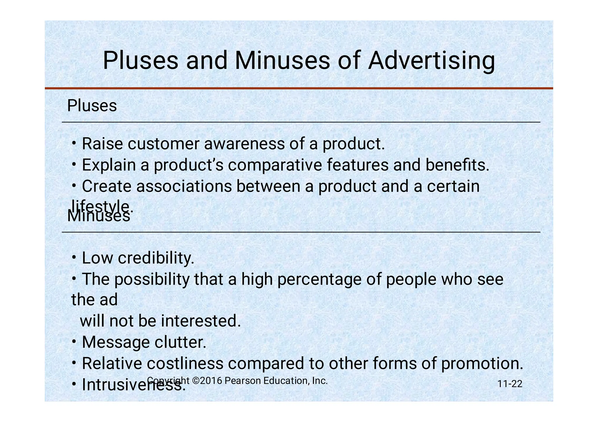 Pluses and Minuses of Advertising
Pluses
•
•
•
Raise customer awareness of a product.
Explain a product’s comparative features and beneﬁts.
Create associations between a product and a certain
lifestyle.
Minuses
•
•
•
•
•
Low credibility.
The possibility that a high percentage of people who see
the ad
will not be interested.
Message clutter.
Relative costliness compared to other forms of promotion.
Intrusiveness.
Copyright ©2016 Pearson Education, Inc. 11-22
 