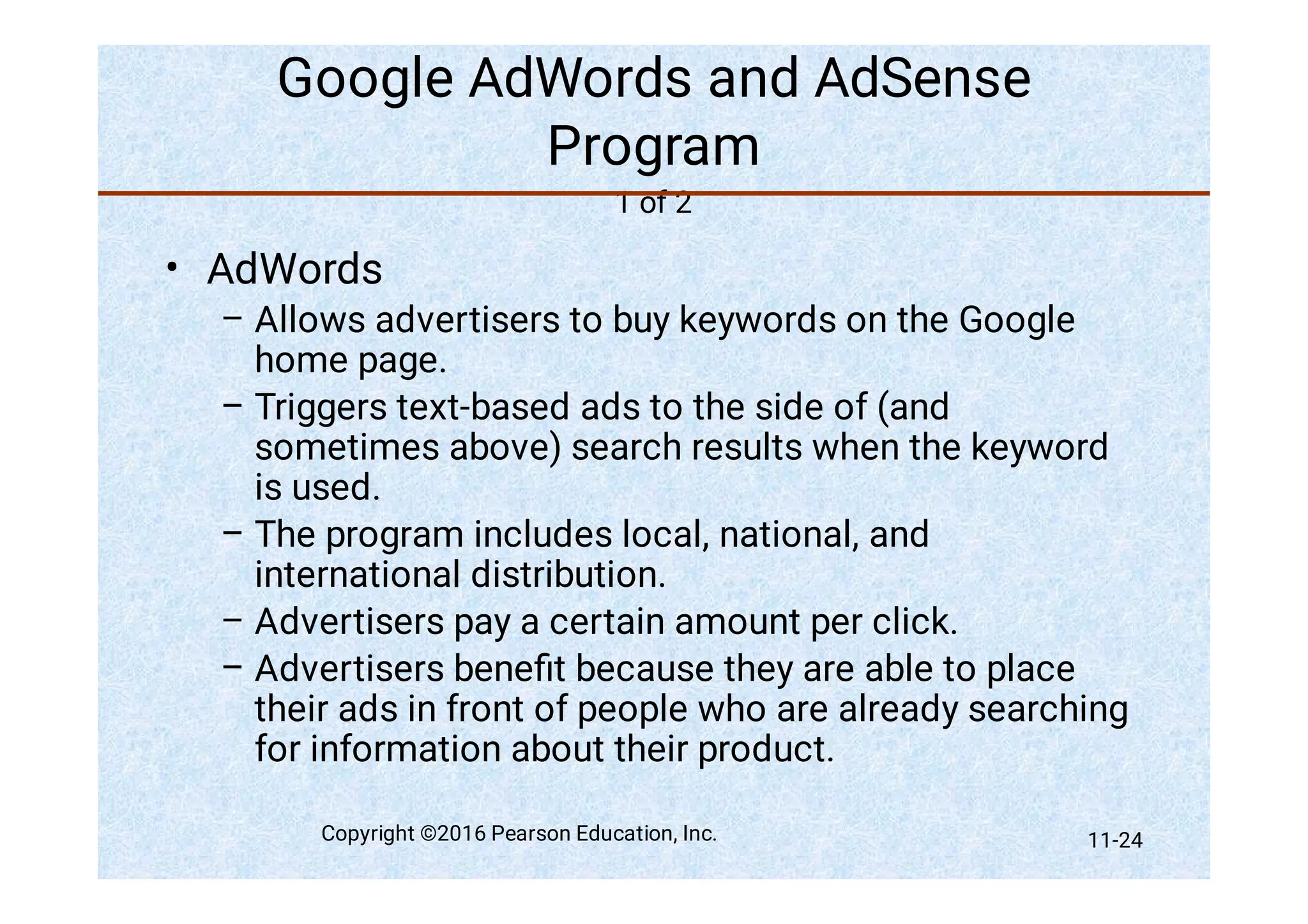 Google AdWords and AdSense
Program
1 of 2
•
–
–
–
–
–
AdWords
Allows advertisers to buy keywords on the Google
home page.
Triggers text-based ads to the side of (and
sometimes above) search results when the keyword
is used.
The program includes local, national, and
international distribution.
Advertisers pay a certain amount per click.
Advertisers beneﬁt because they are able to place
their ads in front of people who are already searching
for information about their product.
Copyright ©2016 Pearson Education, Inc. 11-24
 