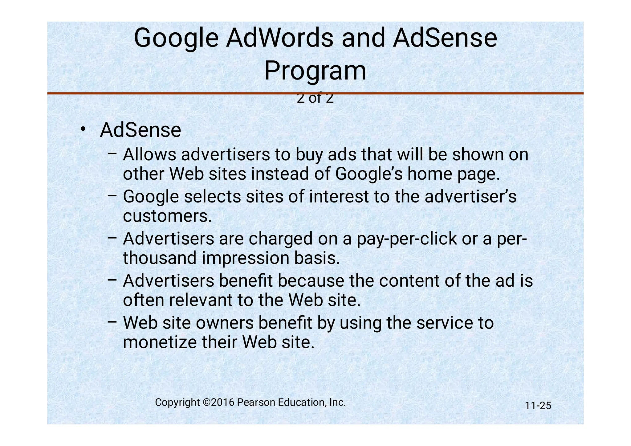 Google AdWords and AdSense
Program
2 of 2
•
–
–
–
–
–
AdSense
Allows advertisers to buy ads that will be shown on
other Web sites instead of Google’s home page.
Google selects sites of interest to the advertiser’s
customers.
Advertisers are charged on a pay-per-click or a per-
thousand impression basis.
Advertisers beneﬁt because the content of the ad is
often relevant to the Web site.
Web site owners beneﬁt by using the service to
monetize their Web site.
Copyright ©2016 Pearson Education, Inc. 11-25
 