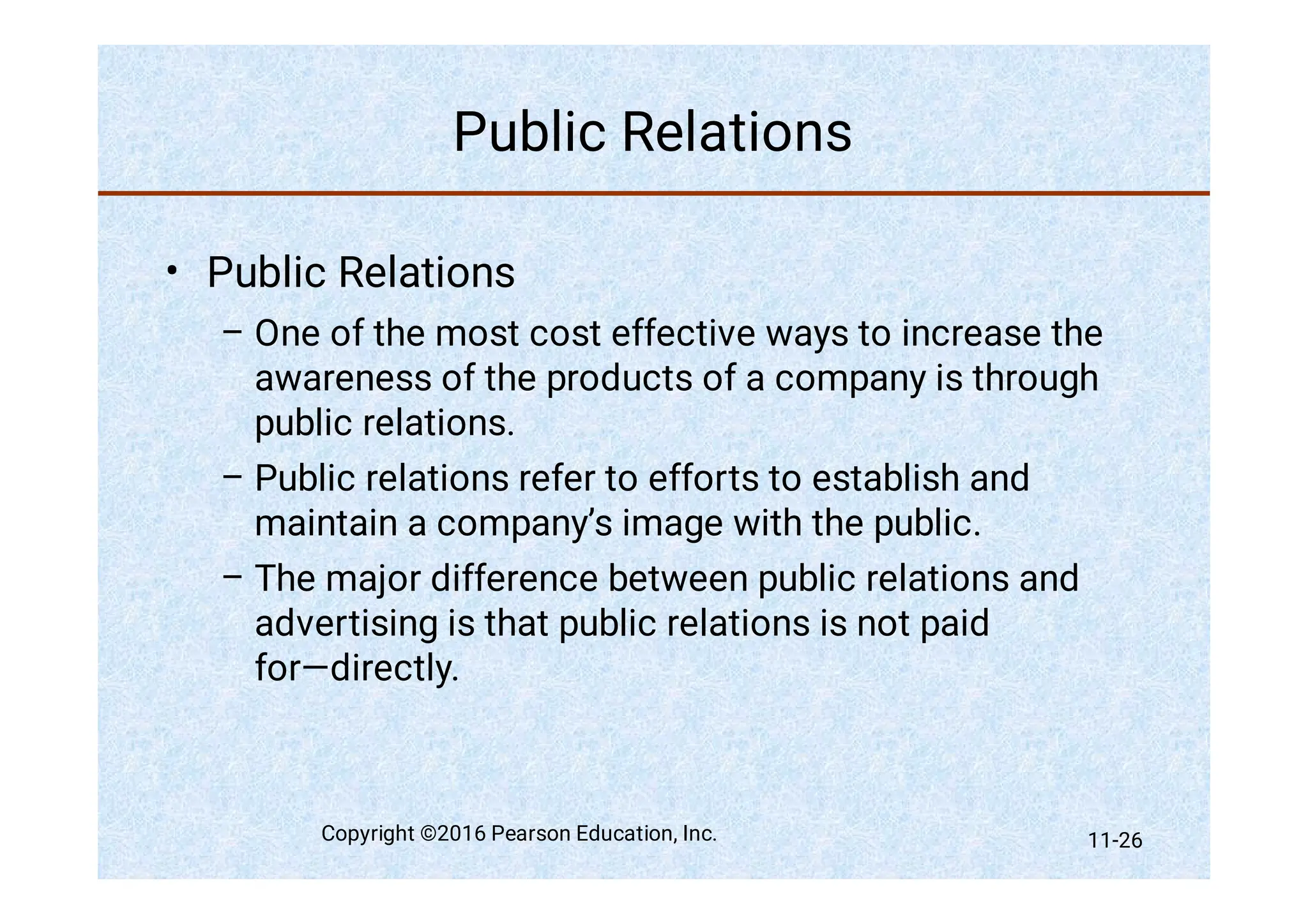 Public Relations
•
–
–
–
Public Relations
One of the most cost effective ways to increase the
awareness of the products of a company is through
public relations.
Public relations refer to efforts to establish and
maintain a company’s image with the public.
The major difference between public relations and
advertising is that public relations is not paid
for—directly.
Copyright ©2016 Pearson Education, Inc. 11-26
 