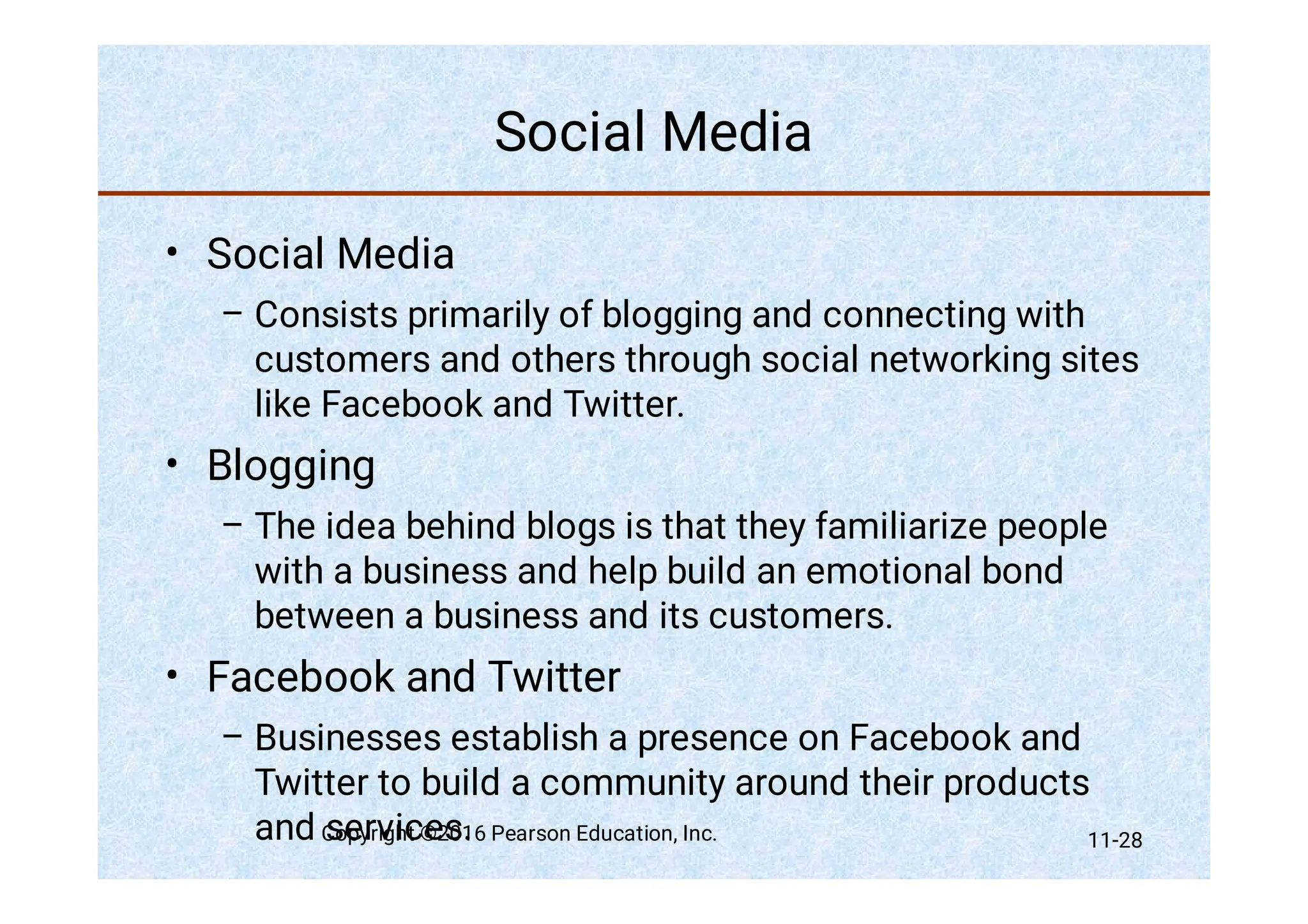 Social Media
•
–
•
–
•
–
Social Media
Consists primarily of blogging and connecting with
customers and others through social networking sites
like Facebook and Twitter.
Blogging
The idea behind blogs is that they familiarize people
with a business and help build an emotional bond
between a business and its customers.
Facebook and Twitter
Businesses establish a presence on Facebook and
Twitter to build a community around their products
and services.
Copyright ©2016 Pearson Education, Inc. 11-28
 