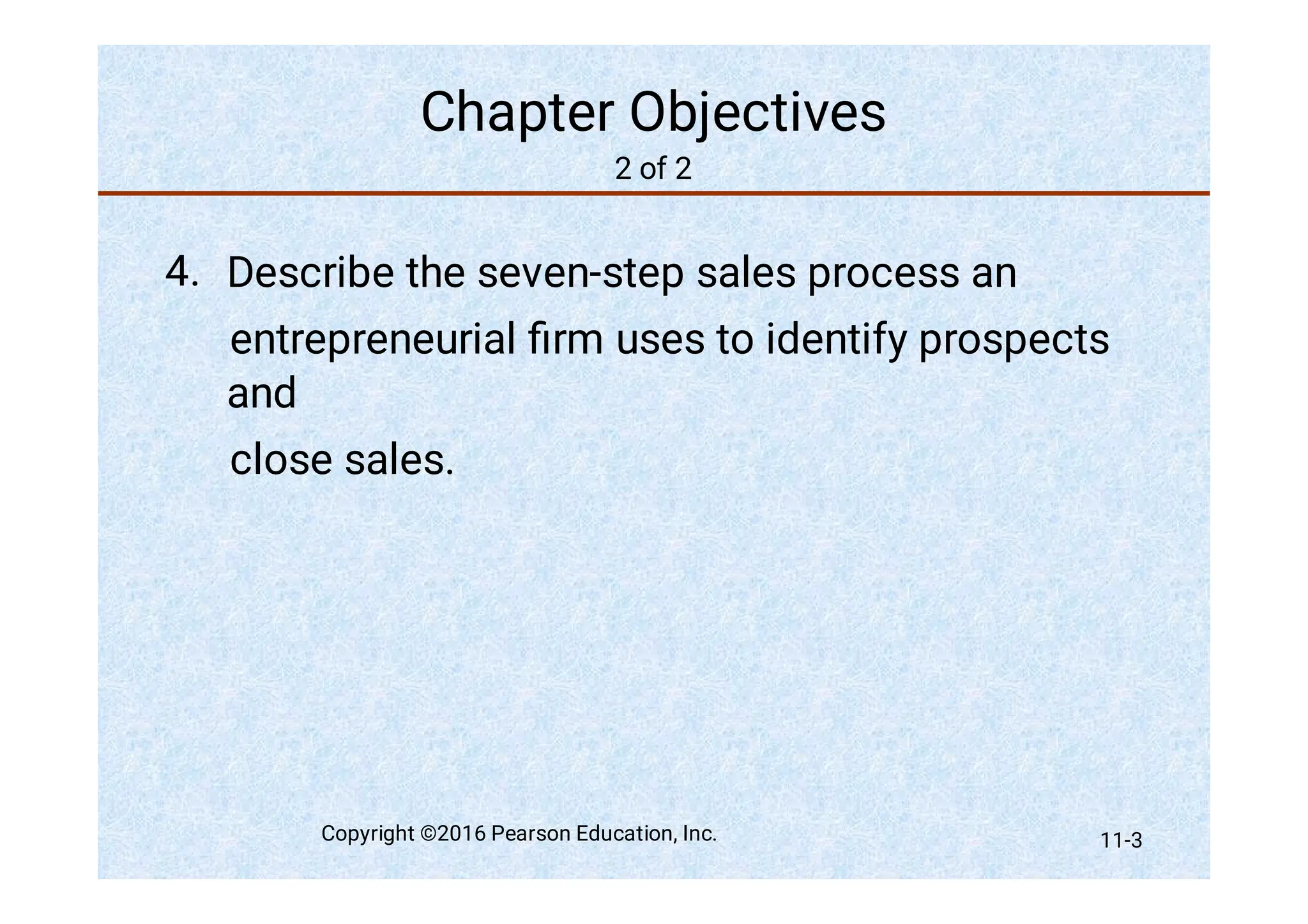 Chapter Objectives
2 of 2
4. Describe the seven-step sales process an
entrepreneurial ﬁrm uses to identify prospects
and
close sales.
Copyright ©2016 Pearson Education, Inc. 11-3
 