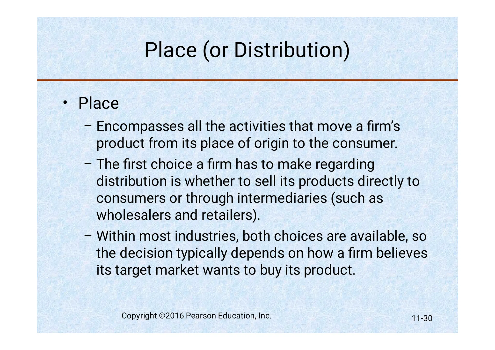 Place (or Distribution)
•
–
–
–
Place
Encompasses all the activities that move a ﬁrm’s
product from its place of origin to the consumer.
The ﬁrst choice a ﬁrm has to make regarding
distribution is whether to sell its products directly to
consumers or through intermediaries (such as
wholesalers and retailers).
Within most industries, both choices are available, so
the decision typically depends on how a ﬁrm believes
its target market wants to buy its product.
Copyright ©2016 Pearson Education, Inc. 11-30
 