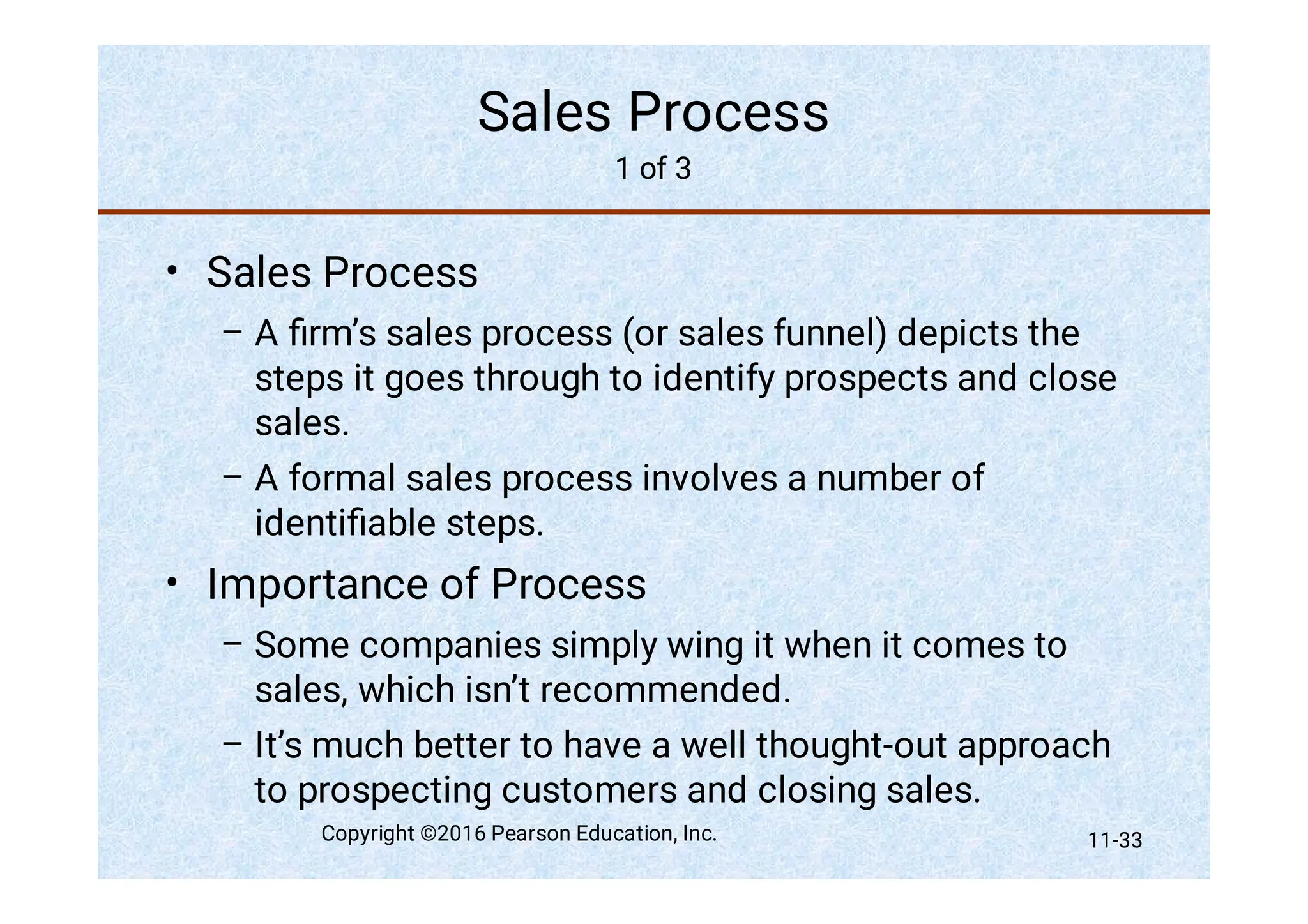Sales Process
1 of 3
•
–
–
•
–
–
Sales Process
A ﬁrm’s sales process (or sales funnel) depicts the
steps it goes through to identify prospects and close
sales.
A formal sales process involves a number of
identiﬁable steps.
Importance of Process
Some companies simply wing it when it comes to
sales, which isn’t recommended.
It’s much better to have a well thought-out approach
to prospecting customers and closing sales.
Copyright ©2016 Pearson Education, Inc. 11-33
 