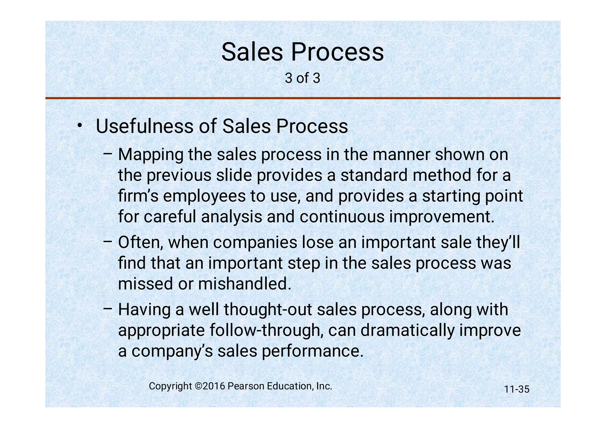 Sales Process
3 of 3
•
–
–
–
Usefulness of Sales Process
Mapping the sales process in the manner shown on
the previous slide provides a standard method for a
ﬁrm’s employees to use, and provides a starting point
for careful analysis and continuous improvement.
Often, when companies lose an important sale they’ll
ﬁnd that an important step in the sales process was
missed or mishandled.
Having a well thought-out sales process, along with
appropriate follow-through, can dramatically improve
a company’s sales performance.
Copyright ©2016 Pearson Education, Inc. 11-35
 