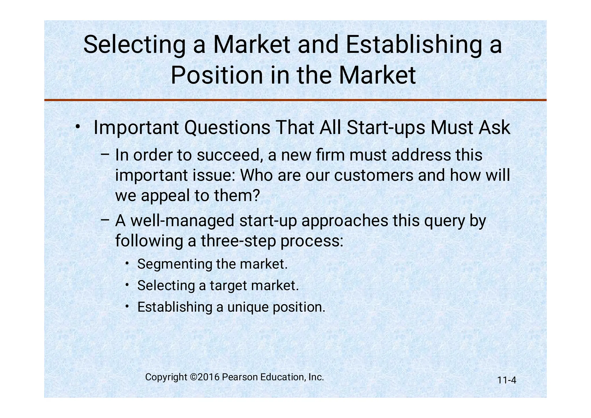 Selecting a Market and Establishing a
Position in the Market
•
–
–
•
•
•
Important Questions That All Start-ups Must Ask
In order to succeed, a new ﬁrm must address this
important issue: Who are our customers and how will
we appeal to them?
A well-managed start-up approaches this query by
following a three-step process:
Segmenting the market.
Selecting a target market.
Establishing a unique position.
Copyright ©2016 Pearson Education, Inc. 11-4
 