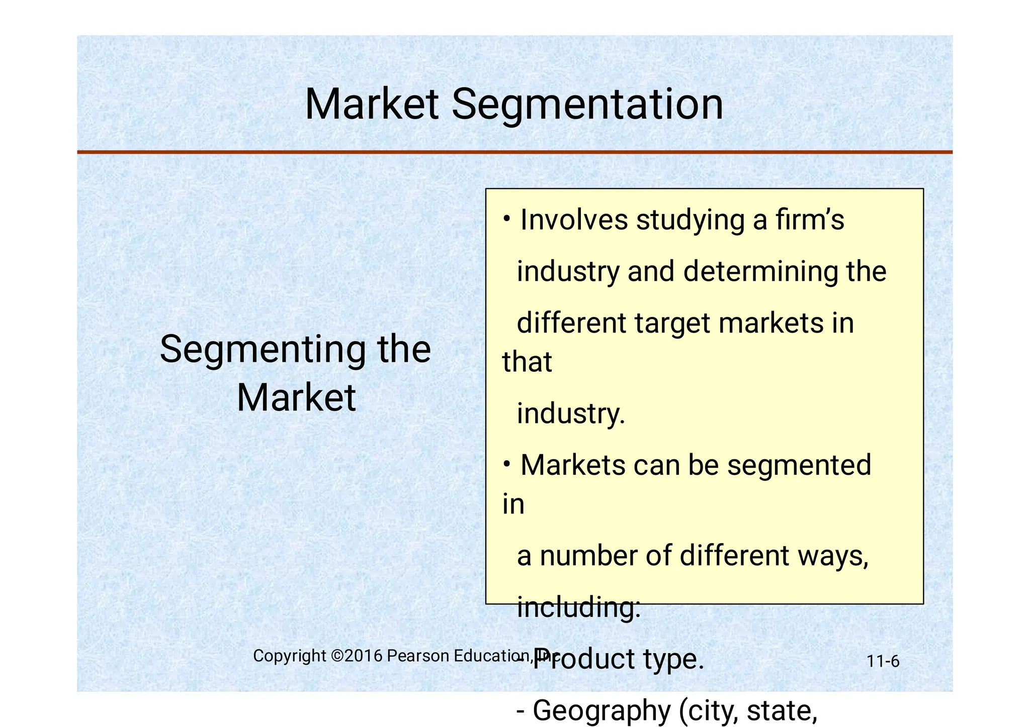 Market Segmentation
Segmenting the
Market
•
•
Involves studying a ﬁrm’s
industry and determining the
different target markets in
that
industry.
Markets can be segmented
in
a number of different ways,
including:
- Product type.
- Geography (city, state,
Copyright ©2016 Pearson Education, Inc. 11-6
 
