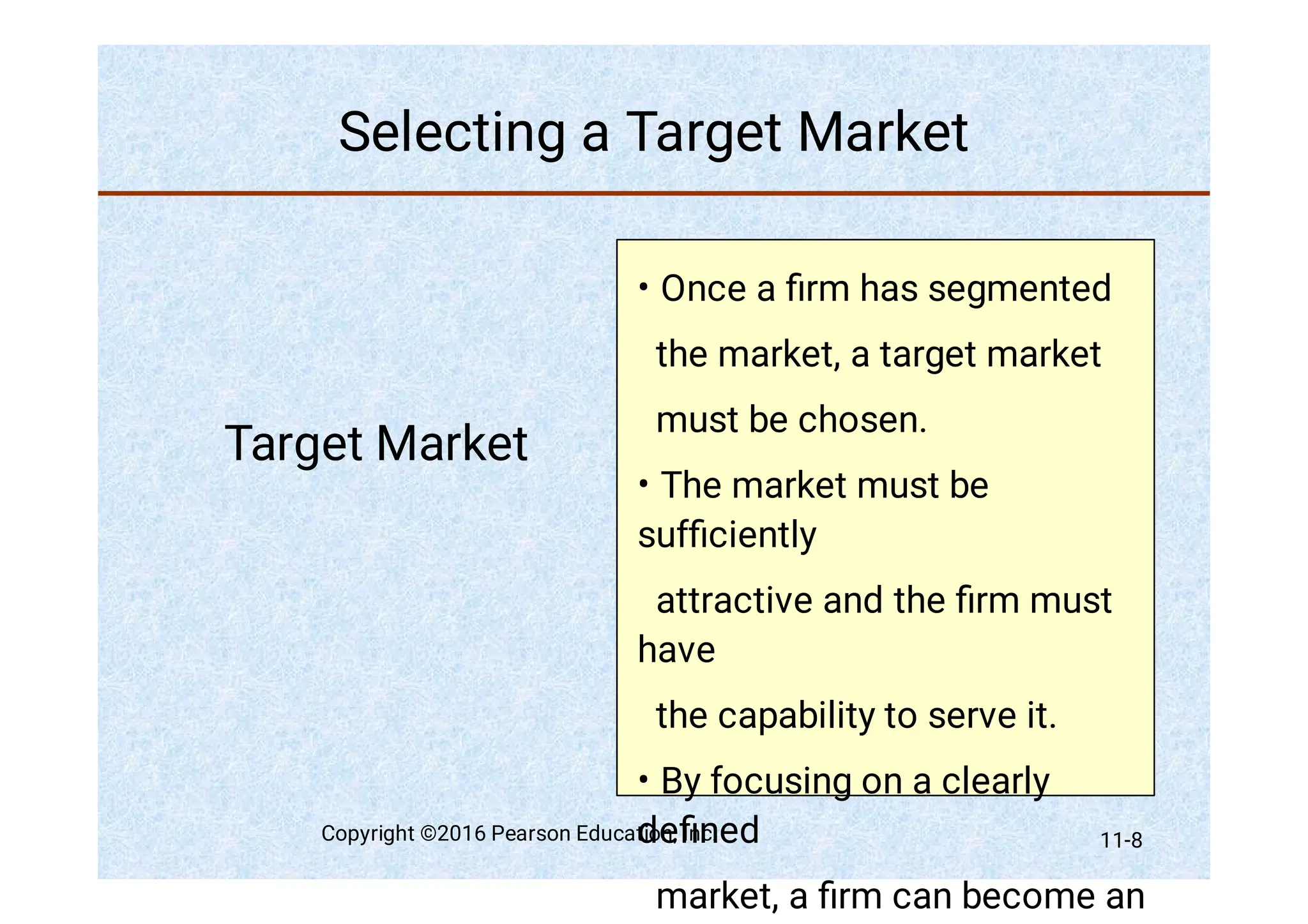 Selecting a Target Market
Target Market
•
•
•
Once a ﬁrm has segmented
the market, a target market
must be chosen.
The market must be
sufﬁciently
attractive and the ﬁrm must
have
the capability to serve it.
By focusing on a clearly
deﬁned
market, a ﬁrm can become an
Copyright ©2016 Pearson Education, Inc. 11-8
 