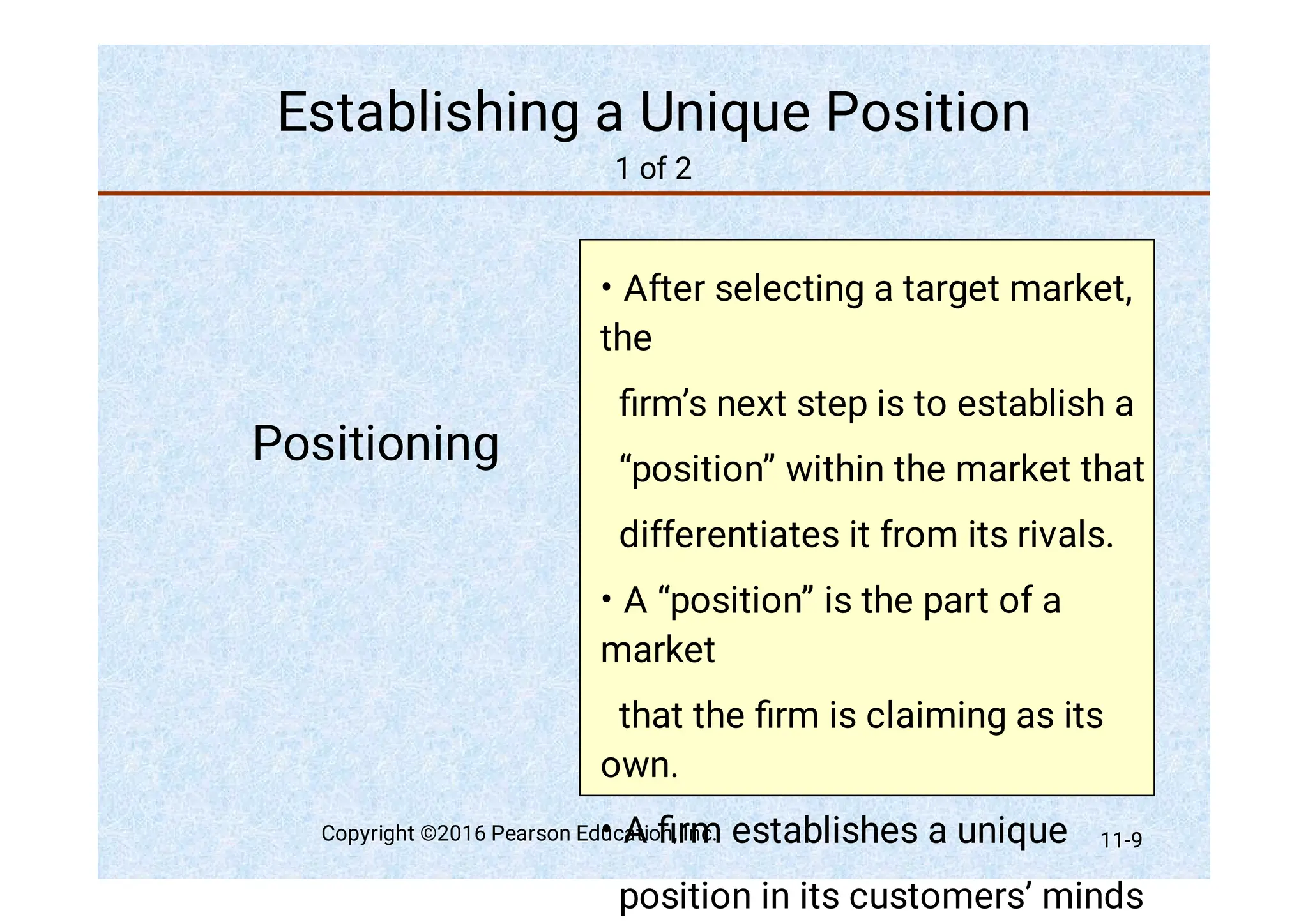 Establishing a Unique Position
1 of 2
Positioning
•
•
•
After selecting a target market,
the
ﬁrm’s next step is to establish a
“position” within the market that
differentiates it from its rivals.
A “position” is the part of a
market
that the ﬁrm is claiming as its
own.
A ﬁrm establishes a unique
position in its customers’ minds
Copyright ©2016 Pearson Education, Inc. 11-9
 