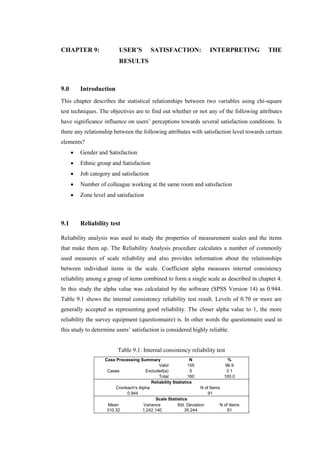 CHAPTER 9: USER’S SATISFACTION: INTERPRETING THE
RESULTS
9.0 Introduction
This chapter describes the statistical relationships between two variables using chi-square
test techniques. The objectives are to find out whether or not any of the following attributes
have significance influence on users’ perceptions towards several satisfaction conditions. Is
there any relationship between the following attributes with satisfaction level towards certain
elements?
 Gender and Satisfaction
 Ethnic group and Satisfaction
 Job category and satisfaction
 Number of colleague working at the same room and satisfaction
 Zone level and satisfaction
9.1 Reliability test
Reliability analysis was used to study the properties of measurement scales and the items
that make them up. The Reliability Analysis procedure calculates a number of commonly
used measures of scale reliability and also provides information about the relationships
between individual items in the scale. Coefficient alpha measures internal consistency
reliability among a group of items combined to form a single scale as described in chapter 4.
In this study the alpha value was calculated by the software (SPSS Version 14) as 0.944.
Table 9.1 shows the internal consistency reliability test result. Levels of 0.70 or more are
generally accepted as representing good reliability. The closer alpha value to 1, the more
reliability the survey equipment (questionnaire) is. In other words the questionnaire used in
this study to determine users’ satisfaction is considered highly reliable.
Table 9.1: Internal consistency reliability test
Case Processing Summary N %
Cases
Valid 155 96.9
Excluded(a) 5 3.1
Total 160 100.0
Reliability Statistics
Cronbach's Alpha N of Items
0.944 91
Scale Statistics
Mean Variance Std. Deviation N of Items
310.32 1,242.140 35.244 91
 