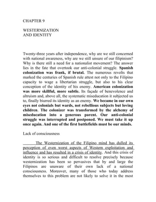 CHAPTER 9
WESTERNIZATION
AND IDENTITY
Twenty-three years after independence, why are we still concerned
with national awareness, why are we still unsure of our filipinism?
Why is there still a need for a nationalist movement? The answer
lies in the fate that overtook our anti-colonial struggle. Spanish
colonization was frank, if brutal. The numerous revolts that
marked the centuries of Spanish rule attest not only to the Filipino
capacity to wage a libertarian struggle, but also to his clear
conception of the identity of his enemy. American colonization
was more skillful, more subtle. Its façade of benevolence and
altruism and, above all, the systematic miseducation it subjected us
to, finally biurred its identity as an enemy. We became in our own
eyes not colonials but wards, not rebellious subjects but loving
children. The colonizer was transformed by the alchemy of
miseducation into a generous parent. Our anti-colonial
struggle was interrupted and postponed. We must take it up
once again. And one of the first battlefields must be our minds.
Lack of consciousness
The Westernization of the Filipino mind has dulled its
perception of even worst aspects of Western exploitation and
influence and has resulted in a crisis of identity. And this crisis of
identity is so serious and difficult to resolve precisely because
westernization has been so pervasives that by and large the
Filipinos are unaware of their own lack of a national
consciousness. Moreover, many of those who today address
themselves to this problem are not likely to solve it in the most
 