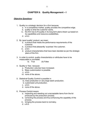 11
CHAPTER 9: Quality Management – I
Objective Questions:
1. Quality is a strategic decision for a firm because:
a. in a competitive market, quality provides the competitive edge.
b. quality is what the customer wants.
√c. the firm has to fit quality in its long term plans drawn up based on
its capabilities and resource availabilities.
d. a & b
2. By ‘good quality’ product, we mean:
a. a product that meets the performance requirements of the
customer.
b. a product that pleasantly ‘surprises’ the customer.
√c. a & b
d. product characteristics that have been decided as per the strategic
plans of the firm.
3. In order to control, quality characteristics or attributes have to be
measurable or countable.
√a. True (b) False
4. Quality is ‘free’, because:
a. Production volumes have increased.
b. Mass customization is possible.
c. a & b
√d. none of the above.
5. Statistical Quality Control is possible in:
√a. mass production or very large batch production.
b. customized unit production.
c. a & b
d. none of the above.
6. Process Control means:
a. inspecting and weeding out unacceptable items from the lot
produced by the production process.
b. correcting the process and thus enhancing the capability of the
process.
√c. bringing the process back to normalcy.
d. a & b
 