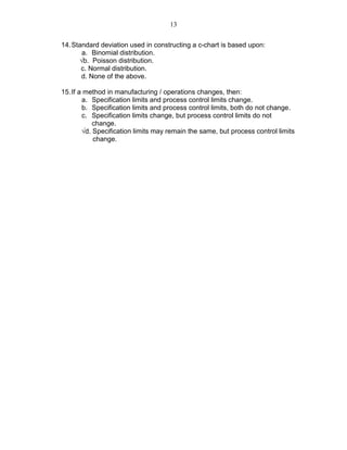 13
14.Standard deviation used in constructing a c-chart is based upon:
a. Binomial distribution.
√b. Poisson distribution.
c. Normal distribution.
d. None of the above.
15.If a method in manufacturing / operations changes, then:
a. Specification limits and process control limits change.
b. Specification limits and process control limits, both do not change.
c. Specification limits change, but process control limits do not
change.
√d. Specification limits may remain the same, but process control limits
change.
 