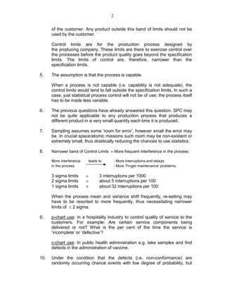 2
of the customer. Any product outside this band of limits should not be
used by the customer.
Control limits are for the production process designed by
the producing company. These limits are there to exercise control over
the processes before the product quality goes beyond the specification
limits. The limits of control are, therefore, narrower than the
specification limits.
5. The assumption is that the process is capable.
When a process is not capable (i.e. capability is not adequate), the
control limits would tend to fall outside the specification limits. In such a
case, just statistical process control will not be of use; the process itself
has to be made less variable.
6. The previous questions have already answered this question. SPC may
not be quite applicable to any production process that produces a
different product in a very small quantity each time it is produced.
7. Sampling assumes some ‘room for error’, however small the error may
be. In crucial space/atomic missions such room may be non-existent or
extremely small, thus drastically reducing the chances to use statistics.
8. Narrower band of Control Limits ≡ More frequent interference in the process.
More interference leads to - More interruptions and delays
in the process - More ‘Finger maintenance’ problems.
3 sigma limits ≡ 3 interruptions per 1000
2 sigma limits ≡ about 5 interruptions per 100
1 sigma limits ≡ about 32 interruptions per 100
When the process mean and variance shift frequently, re-setting may
have to be resorted to more frequently, thus necessitating narrower
limits of ± 2 sigma.
9. p-chart use: In a hospitality industry to control quality of service to the
customers. For example: Are certain service components being
delivered or not? What is the per cent of the time the service is
‘incomplete’ or ‘defective’?
c-chart use: In public health administration e.g. take samples and find
defects in the administration of vaccine.
10. Under the condition that the defects (i.e. non-conformance) are
randomly occurring chance events with low degree of probability, but
 