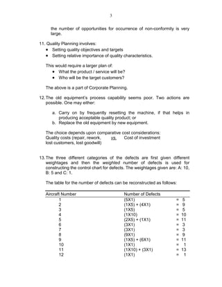 3
the number of opportunities for occurrence of non-conformity is very
large.
11. Quality Planning involves:
• Setting quality objectives and targets
• Setting relative importance of quality characteristics.
This would require a larger plan of:
• What the product / service will be?
• Who will be the target customers?
The above is a part of Corporate Planning.
12.The old equipment’s process capability seems poor. Two actions are
possible. One may either:
a. Carry on by frequently resetting the machine, if that helps in
producing acceptable quality product; or
b. Replace the old equipment by new equipment.
The choice depends upon comparative cost considerations:
Quality costs (repair, rework, vs. Cost of investment
lost customers, lost goodwill)
13.The three different categories of the defects are first given different
weightages and then the weighted number of defects is used for
constructing the control chart for defects. The weightages given are: A: 10,
B: 5 and C: 1.
The table for the number of defects can be reconstructed as follows:
Aircraft Number Number of Defects
1 (5X1) = 5
2 (1X5) + (4X1) = 9
3 (1X5) = 5
4 (1X10) = 10
5 (2X5) + (1X1) = 11
6 (3X1) = 3
7 (3X1) = 3
8 (9X1) = 9
9 (1X5) + (6X1) = 11
10 (1X1) = 1
11 (1X10) + (3X1) = 13
12 (1X1) = 1
 