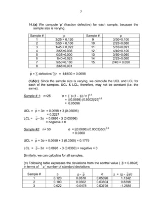 5
14.(a) We compute ‘p’ (fraction defective) for each sample, because the
sample size is varying.
Sample # p Sample # p
1 3/25 = 0.120 9 3/30=0.100
2 5/50 = 0.100 10 2/25=0.080
3 1/45 = 0.022 11 5/55=0.091
4 2/55=0.036 12 4/40=0.100
5 0/35=0.000 13 3/50=0.060
6 1/40=0.025 14 2/25=0.080
7 9/50=0.180 15 2/40 = 0.050
8 2/65=0.031
p = ∑ defective/ ∑n = 44/630 = 0.0698
(b)&(c): Since the sample size is varying, we compute the UCL and LCL for
each of the samples. UCL & LCL, therefore, may not be constant (i.e. the
same).
Sample # 1: n=25 σ = [p (1 -p) / n ]0.5
= [(0.0698) (0.9302)/25]0.5
= 0.05096
UCL = p + 3σ = 0.0698 + 3 (0.05096)
= 0.2227
LCL = p - 3σ = 0.0698 - 3 (0.05096)
= negative = 0
Sample #2: n= 50 σ = [(0.0698) (0.9302)/50] 0.5
= 0.0360
UCL = p + 3σ = 0.0698 + 3 (0.0360) = 0.1779
LCL = p - 3σ = 0.0698 - 3 (0.0360) = negative = 0
Similarly, we can calculate for all samples.
(d) Following table expresses the deviations from the central value (p = 0.0698)
in terms of ’ z ’ number of standard deviations
Sample # p p -p σ z = (p -p)/σ
1 0.120 0.0578 0.05096 1.1342
2 0.100 0.0302 0.03604 0.8398
3 0.022 -0.0478 0.03798 -1.2585
 