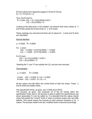 7
R-chart values from Appendix (pages 9.18 and 9.19) are:
D4 = 2.115 and D3 = 0
Thus, the R-chart is:
R = 0.005, UCL = (2.115)(0.0005)=0.0011
LCL = (0) (0.0005) = 0
Looking at the data given in the problem, we observe that many values of x
and R fall outside the control limits of x & R charts.
These readings are removed and fresh set of values for x chart and R chart
are calculated.
Second Iteration
µ = 0.3026, R = 0.0005
For x chart:
UCL = 0.3026 + (0.577)(0.0005) = 0.3029
LCL = 0.3026 - (0.577)(0.0005) = 0.3023
For R chart:
UCL = (2.115) (0.0005) = 0.0011
LCL = (0) (0.0005) = 0
Reading No.11 and 17 are outside the LCL and are now removed.
Third Iteration
µ = 0.3027, R = 0.0005
x chart: UCL = 0.3030 & LCL = 0.3024
R chart: UCL = 0.0011 & LCL = 0
All the values now fall within the control limits of both the charts. These x
and R charts are stable charts.
The specification limits, as given, are: 0.3035 and 0.3019.
The process, as given, has produced 19 of the 20 results within the
specification limits; that is, the process is able to satisfy the specifications just
about reasonably if it can be called so. It is desirable that the values should
rarely fall outside the “control” limits in order to produce output with very little
defects. This would require the process to have reduced variations in its x
values. The process needs to be set, modified and/or improved accordingly.
 