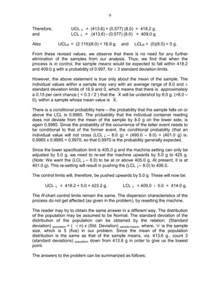 9
Therefore, UCLx = (413.6) + (0.577) (8.0) = 418.2 g.
and LCLx = (413.6) - (0.577) (8.0) = 409.0 g.
Also UCLR = (2.115)(8.0) = 16.9 g. and LCLR = (0)(8.0) = 0 g.
From these revised values, we observe that there is no need for any further
elimination of the samples from our analysis. Thus, we find that when the
process is in control, the sample means would be expected to fall within 418.2
and 409.0 g with a probability of 0.997, for ± 3 standard deviation limits.
However, the above statement is true only about the mean of the sample. The
individual values within a sample may vary with an average range of 8.0 and ±
standard deviation limits of 16.9 and 0, which means that there is approximately
a 0.15 per cent chance ( = 0.3 / 2 ) that the X will be undershot by 8.0 g. (=8.0 –
0), within a sample whose mean value is X.
There is a conditional probability here – the probability that the sample falls on or
above the LCL is 0.9985. The probability that the individual container reading
does not deviate from the mean of the sample by 8.0 g on the lower side, is
again 0.9985. Since the probability of the occurrence of the latter event needs to
be conditional to that of the former event, the conditional probability (that an
individual value will not cross (LCLx – 8.0 g) = (490.0 – 8.0) = (401.0 g) is:
0.9985 x 0.9985 = 0.9970, so that 0.9970 is the probability generally expected.
Since the lower specification limit is 405.0 g and the machine setting can only be
adjusted by 5.0 g, we need to re-set the machine upwards by 5.0 g to 425 g.
(Note: We want the (LCLx – 8.0) to be at or above 405.0 g. At present, it is at
401.0 g). This re-setting will result in pushing the (LCLx – 8.0) to 406.0.
The control limits will, therefore, be pushed upwards by 5.0 g. These will now be:
UCLx = 418.2 + 5.0 = 423.2 g. LCLx = 409.0 - 5.0 = 414.0 g.
The R-chart control limits remain the same. The dispersion characteristics of the
process do not get affected (as given in the problem), by resetting the machine.
The reader may try to obtain the same answer in a different way. The distribution
of the population may be assumed to be Normal. The standard deviation of the
distribution of the population can be obtained by the relation: (Standard
deviation) population = ( √ n) x (Std. Deviation) sample-means, where, ‘n’ is the sample
size, which is 5 (five) in our problem. Since the mean of the population
distribution is the same as that of the sample means, viz. 413.6 g., count 3
(standard deviations) population down from 413.6 g in order to give us the lowest
point.
The answers to the problem can be summarized as follows:
 