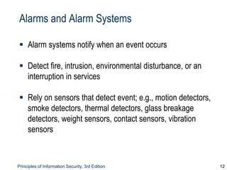 Principles of Information Security, 3rd Edition 12
Alarms and Alarm Systems
 Alarm systems notify when an event occurs
 Detect fire, intrusion, environmental disturbance, or an
interruption in services
 Rely on sensors that detect event; e.g., motion detectors,
smoke detectors, thermal detectors, glass breakage
detectors, weight sensors, contact sensors, vibration
sensors
 