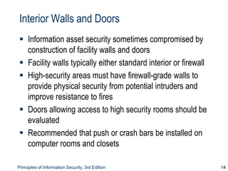 Principles of Information Security, 3rd Edition 14
Interior Walls and Doors
 Information asset security sometimes compromised by
construction of facility walls and doors
 Facility walls typically either standard interior or firewall
 High-security areas must have firewall-grade walls to
provide physical security from potential intruders and
improve resistance to fires
 Doors allowing access to high security rooms should be
evaluated
 Recommended that push or crash bars be installed on
computer rooms and closets
 