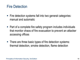 Principles of Information Security, 3rd Edition 16
Fire Detection
 Fire detection systems fall into two general categories:
manual and automatic
 Part of a complete fire safety program includes individuals
that monitor chaos of fire evacuation to prevent an attacker
accessing offices
 There are three basic types of fire detection systems:
thermal detection, smoke detection, flame detection
 
