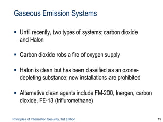 Principles of Information Security, 3rd Edition 19
Gaseous Emission Systems
 Until recently, two types of systems: carbon dioxide
and Halon
 Carbon dioxide robs a fire of oxygen supply
 Halon is clean but has been classified as an ozone-
depleting substance; new installations are prohibited
 Alternative clean agents include FM-200, Inergen, carbon
dioxide, FE-13 (trifluromethane)
 