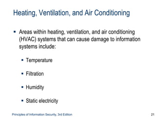 Principles of Information Security, 3rd Edition 21
Heating, Ventilation, and Air Conditioning
 Areas within heating, ventilation, and air conditioning
(HVAC) systems that can cause damage to information
systems include:
 Temperature
 Filtration
 Humidity
 Static electricity
 