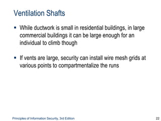 Principles of Information Security, 3rd Edition 22
Ventilation Shafts
 While ductwork is small in residential buildings, in large
commercial buildings it can be large enough for an
individual to climb though
 If vents are large, security can install wire mesh grids at
various points to compartmentalize the runs
 