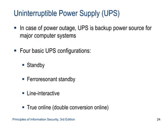 Principles of Information Security, 3rd Edition 24
Uninterruptible Power Supply (UPS)
 In case of power outage, UPS is backup power source for
major computer systems
 Four basic UPS configurations:
 Standby
 Ferroresonant standby
 Line-interactive
 True online (double conversion online)
 