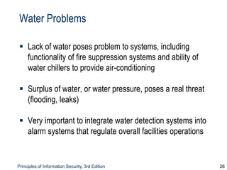 Principles of Information Security, 3rd Edition 26
Water Problems
 Lack of water poses problem to systems, including
functionality of fire suppression systems and ability of
water chillers to provide air-conditioning
 Surplus of water, or water pressure, poses a real threat
(flooding, leaks)
 Very important to integrate water detection systems into
alarm systems that regulate overall facilities operations
 