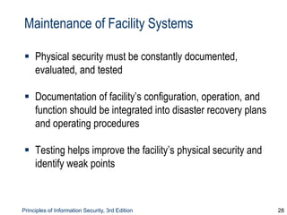 Principles of Information Security, 3rd Edition 28
Maintenance of Facility Systems
 Physical security must be constantly documented,
evaluated, and tested
 Documentation of facility’s configuration, operation, and
function should be integrated into disaster recovery plans
and operating procedures
 Testing helps improve the facility’s physical security and
identify weak points
 
