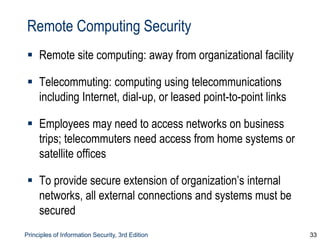 Principles of Information Security, 3rd Edition 33
Remote Computing Security
 Remote site computing: away from organizational facility
 Telecommuting: computing using telecommunications
including Internet, dial-up, or leased point-to-point links
 Employees may need to access networks on business
trips; telecommuters need access from home systems or
satellite offices
 To provide secure extension of organization’s internal
networks, all external connections and systems must be
secured
 