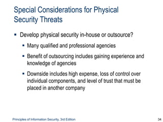 Principles of Information Security, 3rd Edition 34
Special Considerations for Physical
Security Threats
 Develop physical security in-house or outsource?
 Many qualified and professional agencies
 Benefit of outsourcing includes gaining experience and
knowledge of agencies
 Downside includes high expense, loss of control over
individual components, and level of trust that must be
placed in another company
 