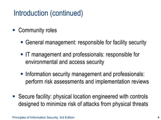 Principles of Information Security, 3rd Edition 4
Introduction (continued)
 Community roles
 General management: responsible for facility security
 IT management and professionals: responsible for
environmental and access security
 Information security management and professionals:
perform risk assessments and implementation reviews
 Secure facility: physical location engineered with controls
designed to minimize risk of attacks from physical threats
 