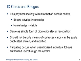 Principles of Information Security, 3rd Edition 6
ID Cards and Badges
 Ties physical security with information access control
 ID card is typically concealed
 Name badge is visible
 Serve as simple form of biometrics (facial recognition)
 Should not be only means of control as cards can be easily
duplicated, stolen, and modified
 Tailgating occurs when unauthorized individual follows
authorized user through the control
 
